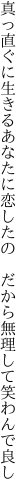 真っ直ぐに生きるあなたに恋したの 　だから無理して笑わんで良し