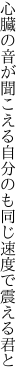 心臓の音が聞こえる自分のも 同じ速度で震える君と