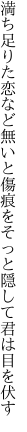 満ち足りた恋など無いと傷痕を そっと隠して君は目を伏す