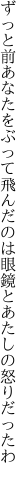 ずっと前あなたをぶって飛んだのは 眼鏡とあたしの怒りだったわ