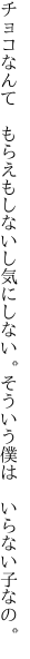 チョコなんて もらえもしないし気にしない。 そういう僕は いらない子なの。