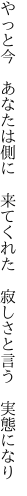 やっと今 あなたは側に 来てくれた  寂しさと言う 実態になり