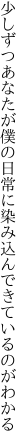 少しずつあなたが僕の日常に 染み込んできているのがわかる