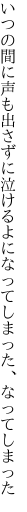 いつの間に声も出さずに泣けるよに なってしまった、なってしまった