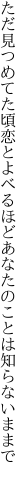 ただ見つめてた頃恋とよべるほど あなたのことは知らないままで