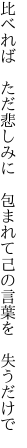 比べれば ただ悲しみに 包まれて 己の言葉を 失うだけで