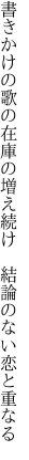 書きかけの歌の在庫の増え続け  結論のない恋と重なる