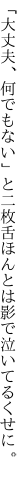 「大丈夫、何でもない」と二枚舌 ほんとは影で泣いてるくせに。