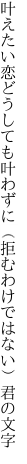 叶えたい恋どうしても叶わずに （拒むわけではない）君の文字