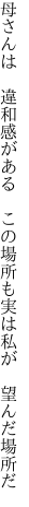母さんは 違和感がある この場所も 実は私が 望んだ場所だ