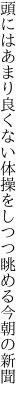 頭にはあまり良くない体操を しつつ眺める今朝の新聞