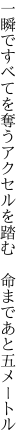 一瞬ですべてを奪うアクセルを 踏む　命まであと五メートル