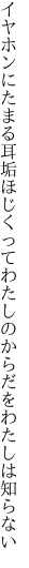 イヤホンにたまる耳垢ほじくって わたしのからだをわたしは知らない