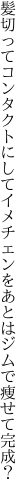 髪切ってコンタクトにしてイメチェンを あとはジムで痩せて完成？