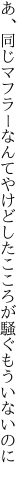 あ、同じマフラーなんてやけどした こころが騒ぐもういないのに