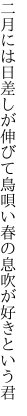 二月には日差しが伸びて鳥唄い 春の息吹が好きという君