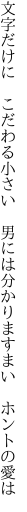 文字だけに こだわる小さい 男には 分かりますまい ホントの愛は