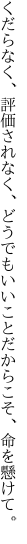 くだらなく、評価されなく、どうでもいい ことだからこそ、命を懸けて。