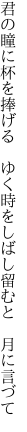 君の瞳に杯を捧げる ゆく時を しばし留むと 月に言づて