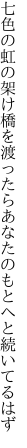 七色の虹の架け橋を渡ったら あなたのもとへと続いてるはず
