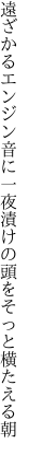 遠ざかるエンジン音に一夜漬けの 頭をそっと横たえる朝