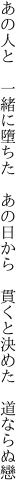 あの人と 一緒に墮ちた あの日から  貫くと決めた 道ならぬ戀