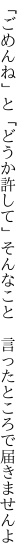 「ごめんね」と「どうか許して」そんなこと 　言ったところで届きませんよ