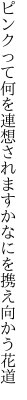 ピンクって何を連想されますか なにを携え向かう花道