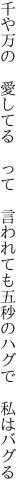 千や万の 愛してる って 言われても 五秒のハグで 私はバグる