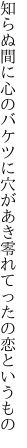 知らぬ間に心のバケツに穴があき 零れてったの恋というもの