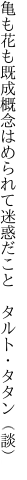 亀も花も既成概念はめられて 迷惑だこと タルト・タタン（談）