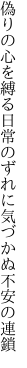 偽りの心を縛る日常の ずれに気づかぬ不安の連鎖