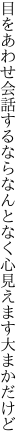 目をあわせ会話するならなんとなく 心見えます大まかだけど