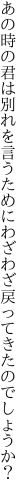 あの時の君は別れを言うために わざわざ戻ってきたのでしょうか？