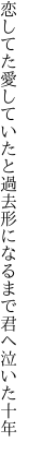 恋してた愛していたと過去形に なるまで君へ泣いた十年