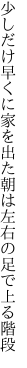 少しだけ早くに家を出た朝は 左右の足で上る階段