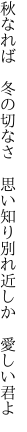 秋なれば 冬の切なさ 思い知り 別れ近しか 愛しい君よ