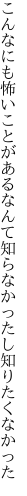 こんなにも怖いことがあるなんて 知らなかったし知りたくなかった