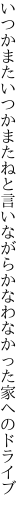 いつかまたいつかまたねと言いながら かなわなかった家へのドライブ