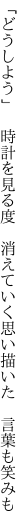 「どうしよう」 時計を見る度 消えていく 思い描いた 言葉も笑みも