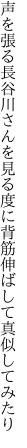 声を張る長谷川さんを見る度に 背筋伸ばして真似してみたり
