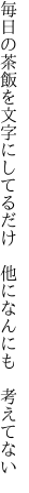 毎日の茶飯を文字にしてるだけ  他になんにも 考えてない