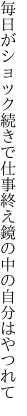 毎日がショック続きで仕事終え 鏡の中の自分はやつれて