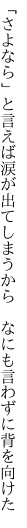 「さよなら」と言えば涙が出てしまう から　なにも言わずに背を向けた