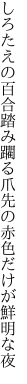 しろたえの百合踏み躙る爪先の 赤色だけが鮮明な夜