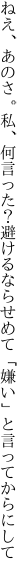 ねえ、あのさ。私、何言った？避けるなら せめて「嫌い」と言ってからにして