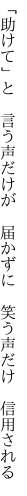 「助けて」と　言う声だけが　届かずに　 笑う声だけ　信用される