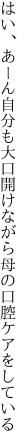 はい、あーん自分も大口開けながら 母の口腔ケアをしている