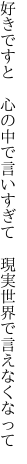 好きですと　心の中で言いすぎて 　現実世界で言えなくなって