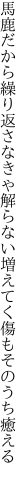 馬鹿だから繰り返さなきゃ解らない 増えてく傷もそのうち癒える